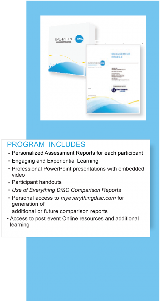 Everything DiSC Program includes: personalized assessment reports for each participant, engaging and experiential learning, professional PowerPoint presentations embedded with video, participant handouts, Use of Everything DiSC Comparison Reports, personal access to myeverythingdisc.com for generation of additional or future comparison reports, access to post-event Online resources and additional learning.